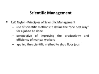 Scientific Management
 F.W. Taylor - Principles of Scientific Management
– use of scientific methods to define the “one best way”
for a job to be done
– perspective of improving the productivity and
efficiency of manual workers
– applied the scientific method to shop floor jobs
 