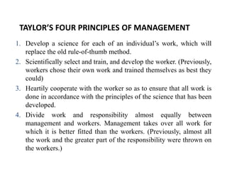 TAYLOR’S FOUR PRINCIPLES OF MANAGEMENT
1. Develop a science for each of an individual’s work, which will
replace the old rule-of-thumb method.
2. Scientifically select and train, and develop the worker. (Previously,
workers chose their own work and trained themselves as best they
could)
3. Heartily cooperate with the worker so as to ensure that all work is
done in accordance with the principles of the science that has been
developed.
4. Divide work and responsibility almost equally between
management and workers. Management takes over all work for
which it is better fitted than the workers. (Previously, almost all
the work and the greater part of the responsibility were thrown on
the workers.)
 