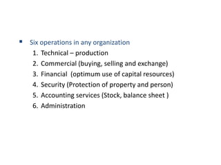  Six operations in any organization
1. Technical – production
2. Commercial (buying, selling and exchange)
3. Financial (optimum use of capital resources)
4. Security (Protection of property and person)
5. Accounting services (Stock, balance sheet )
6. Administration
 