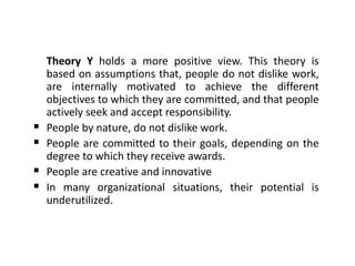 Theory Y holds a more positive view. This theory is
based on assumptions that, people do not dislike work,
are internally motivated to achieve the different
objectives to which they are committed, and that people
actively seek and accept responsibility.
 People by nature, do not dislike work.
 People are committed to their goals, depending on the
degree to which they receive awards.
 People are creative and innovative
 In many organizational situations, their potential is
underutilized.
 
