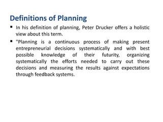 Definitions of Planning
 In his definition of planning, Peter Drucker offers a holistic
view about this term.
 "Planning is a continuous process of making present
entrepreneurial decisions systematically and with best
possible knowledge of their futurity, organizing
systematically the efforts needed to carry out these
decisions and measuring the results against expectations
through feedback systems.
 