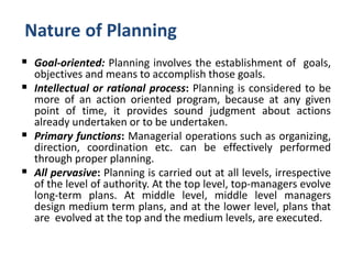 Nature of Planning
 Goal-oriented: Planning involves the establishment of goals,
objectives and means to accomplish those goals.
 Intellectual or rational process: Planning is considered to be
more of an action oriented program, because at any given
point of time, it provides sound judgment about actions
already undertaken or to be undertaken.
 Primary functions: Managerial operations such as organizing,
direction, coordination etc. can be effectively performed
through proper planning.
 All pervasive: Planning is carried out at all levels, irrespective
of the level of authority. At the top level, top-managers evolve
long-term plans. At middle level, middle level managers
design medium term plans, and at the lower level, plans that
are evolved at the top and the medium levels, are executed.
 
