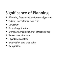 Significance of Planning
 Planning focuses attention on objectives
 Offsets uncertainty and risk
 Direction
 Provides guidelines
 Increases organizational effectiveness
 Better coordination
 Facilitates control
 Innovation and creativity
 Delegation
 