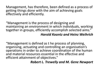 Management, has therefore, been defined as a process of
getting things done with the aim of achieving goals
effectively and efficiently.
“Management is the process of designing and
maintaining an environment in which individuals, working
together in groups, efficiently accomplish selected aims.”
Harold Koontz and Heinz Weihrich
“Management is defined as t he process of planning,
organising, actuating and controlling an organisation’s
operations in order to achieve coordination of the human
and material resources essential in the effective and
efficient attainment of objectives.”
Robert L. Trewelly and M. Gene Newport
 