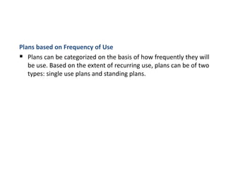 Plans based on Frequency of Use
 Plans can be categorized on the basis of how frequently they will
be use. Based on the extent of recurring use, plans can be of two
types: single use plans and standing plans.
 