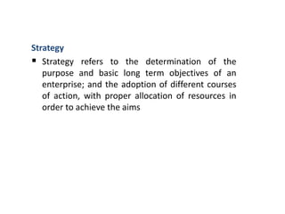 Strategy
 Strategy refers to the determination of the
purpose and basic long term objectives of an
enterprise; and the adoption of different courses
of action, with proper allocation of resources in
order to achieve the aims
 