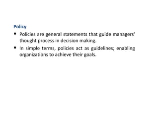 Policy
 Policies are general statements that guide managers'
thought process in decision making.
 In simple terms, policies act as guidelines; enabling
organizations to achieve their goals.
 