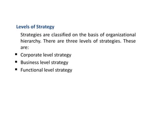 Levels of Strategy
Strategies are classified on the basis of organizational
hierarchy. There are three levels of strategies. These
are:
 Corporate level strategy
 Business level strategy
 Functional level strategy
 