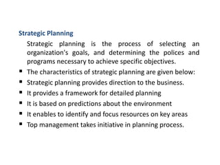 Strategic Planning
Strategic planning is the process of selecting an
organization's goals, and determining the polices and
programs necessary to achieve specific objectives.
 The characteristics of strategic planning are given below:
 Strategic planning provides direction to the business.
 It provides a framework for detailed planning
 It is based on predictions about the environment
 It enables to identify and focus resources on key areas
 Top management takes initiative in planning process.
 