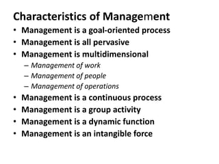 Characteristics of Management
• Management is a goal-oriented process
• Management is all pervasive
• Management is multidimensional
– Management of work
– Management of people
– Management of operations
• Management is a continuous process
• Management is a group activity
• Management is a dynamic function
• Management is an intangible force
 