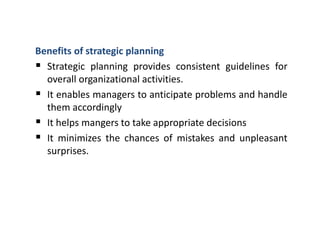 Benefits of strategic planning
 Strategic planning provides consistent guidelines for
overall organizational activities.
 It enables managers to anticipate problems and handle
them accordingly
 It helps mangers to take appropriate decisions
 It minimizes the chances of mistakes and unpleasant
surprises.
 