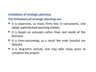 Limitations of strategic planning
The limitations of strategic planning are:
 It is expensive, as many firms hire in consultants, and
adopt sophisticated planning models.
 It is based on concepts rather than real needs of the
business.
 It is time-consuming, as a result the ends (results) are
delayed.
 It is long-term activity, and may take many years to
complete the project.
 