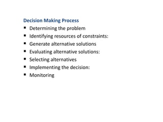 Decision Making Process
 Determining the problem
 Identifying resources of constraints:
 Generate alternative solutions
 Evaluating alternative solutions:
 Selecting alternatives
 Implementing the decision:
 Monitoring
 