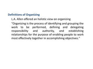 Definitions of Organizing
L.A. Allen offered an holistic view on organizing
"Organizing is the process of identifying and grouping the
work to be performed, defining and delegating
responsibility and authority, and establishing
relationships for the purpose of enabling people to work
most effectively together in accomplishing objectives."
 