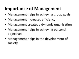 Importance of Management
• Management helps in achieving group goals
• Management increases efficiency
• Management creates a dynamic organisation
• Management helps in achieving personal
objectives
• Management helps in the development of
society
 