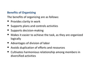 Benefits of Organizing
The benefits of organizing are as follows:
 Provides clarity in work
 Supports plans and controls activities
 Supports decision-making
 Makes it easier to achieve the task, as they are organized
logically
 Advantages of division of labor
 Avoids duplication of efforts and resources
 Cultivates harmonious relationship among members in
diversified activities
 