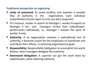 Traditional perspective on organizing
 Unity of command: To avoid conflicts and maintain a smooth
flow of authority in the organization, each individual
(subordinate) should report to only one boss (superior).
 For instance, worker A reports to Manager I, worker B reports to
Manager II etc., and managers review their subordinates'
performance individually, i.e., Manager I reviews the work of
worker A only.
 Authority: If an organization contains a well-defined line of
authority, it becomes easier for the employees to coordinate and
contribute their efforts, in achieving organizational goals.
 Responsibility: Responsibility (obligation to accomplish the work)
follows, when managers delegate the authority.
 Downward delegation: A superior can get the work done by
subordinates, while retaining authority.
 