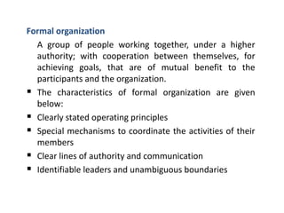 Formal organization
A group of people working together, under a higher
authority; with cooperation between themselves, for
achieving goals, that are of mutual benefit to the
participants and the organization.
 The characteristics of formal organization are given
below:
 Clearly stated operating principles
 Special mechanisms to coordinate the activities of their
members
 Clear lines of authority and communication
 Identifiable leaders and unambiguous boundaries
 