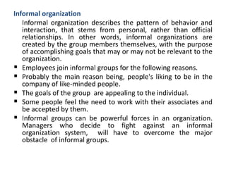 Informal organization
Informal organization describes the pattern of behavior and
interaction, that stems from personal, rather than official
relationships. In other words, informal organizations are
created by the group members themselves, with the purpose
of accomplishing goals that may or may not be relevant to the
organization.
 Employees join informal groups for the following reasons.
 Probably the main reason being, people's liking to be in the
company of like-minded people.
 The goals of the group are appealing to the individual.
 Some people feel the need to work with their associates and
be accepted by them.
 Informal groups can be powerful forces in an organization.
Managers who decide to fight against an informal
organization system, will have to overcome the major
obstacle of informal groups.
 