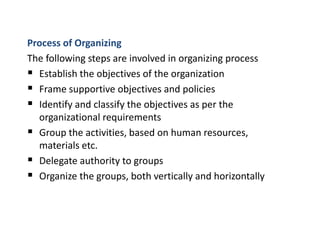 Process of Organizing
The following steps are involved in organizing process
 Establish the objectives of the organization
 Frame supportive objectives and policies
 Identify and classify the objectives as per the
organizational requirements
 Group the activities, based on human resources,
materials etc.
 Delegate authority to groups
 Organize the groups, both vertically and horizontally
 