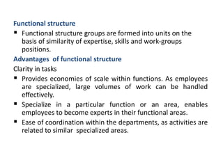 Functional structure
 Functional structure groups are formed into units on the
basis of similarity of expertise, skills and work-groups
positions.
Advantages of functional structure
Clarity in tasks
 Provides economies of scale within functions. As employees
are specialized, large volumes of work can be handled
effectively.
 Specialize in a particular function or an area, enables
employees to become experts in their functional areas.
 Ease of coordination within the departments, as activities are
related to similar specialized areas.
 