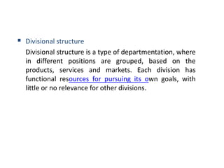  Divisional structure
Divisional structure is a type of departmentation, where
in different positions are grouped, based on the
products, services and markets. Each division has
functional resources for pursuing its own goals, with
little or no relevance for other divisions.
 