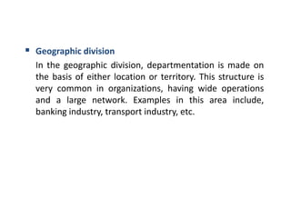  Geographic division
In the geographic division, departmentation is made on
the basis of either location or territory. This structure is
very common in organizations, having wide operations
and a large network. Examples in this area include,
banking industry, transport industry, etc.
 