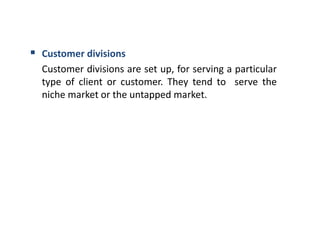  Customer divisions
Customer divisions are set up, for serving a particular
type of client or customer. They tend to serve the
niche market or the untapped market.
 
