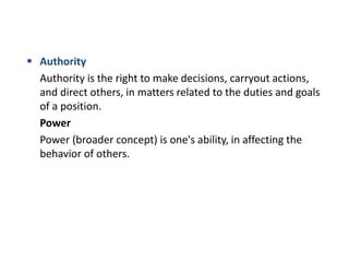  Authority
Authority is the right to make decisions, carryout actions,
and direct others, in matters related to the duties and goals
of a position.
Power
Power (broader concept) is one's ability, in affecting the
behavior of others.
 