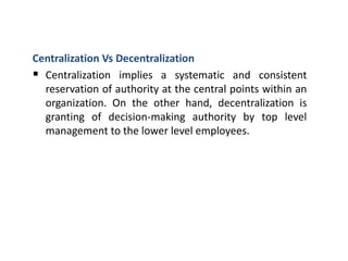 Centralization Vs Decentralization
 Centralization implies a systematic and consistent
reservation of authority at the central points within an
organization. On the other hand, decentralization is
granting of decision-making authority by top level
management to the lower level employees.
 