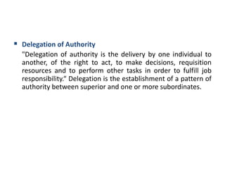  Delegation of Authority
"Delegation of authority is the delivery by one individual to
another, of the right to act, to make decisions, requisition
resources and to perform other tasks in order to fulfill job
responsibility.“ Delegation is the establishment of a pattern of
authority between superior and one or more subordinates.
 