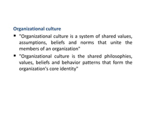 Organizational culture
 "Organizational culture is a system of shared values,
assumptions, beliefs and norms that unite the
members of an organization"
 "Organizational culture is the shared philosophies,
values, beliefs and behavior patterns that form the
organization's core identity"
 
