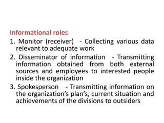 Informational roles
1. Monitor (receiver) - Collecting various data
relevant to adequate work
2. Disseminator of information - Transmitting
information obtained from both external
sources and employees to interested people
inside the organization
3. Spokesperson - Transmitting information on
the organization’s plan’s, current situation and
achievements of the divisions to outsiders
 