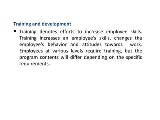 Training and development
 Training denotes efforts to increase employee skills.
Training increases an employee's skills, changes the
employee's behavior and attitudes towards work.
Employees at various levels require training, but the
program contents will differ depending on the specific
requirements.
 