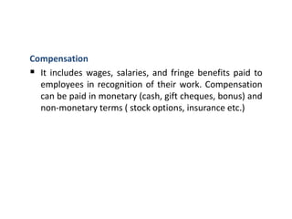 Compensation
 It includes wages, salaries, and fringe benefits paid to
employees in recognition of their work. Compensation
can be paid in monetary (cash, gift cheques, bonus) and
non-monetary terms ( stock options, insurance etc.)
 