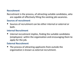 Recruitment
Recruitment is the process, of attracting suitable candidates, who
are capable of effectively filling the existing job vacancies.
Sources of recruitment
 Sources of recruitment can be either internal or external or
both.
Internal Recruitment
 Internal recruitment implies, finding the suitable candidates
(employees) within the organization and encouraging them to
apply for the job.
External Recruitment
 The process of attracting applicants from outside the
organization is known as external recruitment.
 