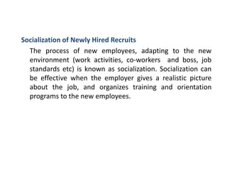Socialization of Newly Hired Recruits
The process of new employees, adapting to the new
environment (work activities, co-workers and boss, job
standards etc) is known as socialization. Socialization can
be effective when the employer gives a realistic picture
about the job, and organizes training and orientation
programs to the new employees.
 