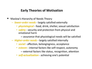 Early Theories of Motivation
 Maslow’s Hierarchy of Needs Theory
– lower-order needs - largely satisfied externally
• physiological - food, drink, shelter, sexual satisfaction
• safety - security and protection from physical and
emotional harm
– assurance that physiological needs will be satisfied
– Higher-order needs - largely satisfied internally
• social - affection, belongingness, acceptance
• esteem - internal factors like self-respect, autonomy
– external factors like status, recognition, attention
• self-actualization - achieving one’s potential
 