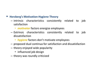  Herzberg’s Motivation-Hygiene Theory
– intrinsic characteristics consistently related to job
satisfaction
• motivator factors energize employees
– Extrinsic characteristics consistently related to job
dissatisfaction
• hygiene factors don’t motivate employees
– proposed dual continua for satisfaction and dissatisfaction
– theory enjoyed wide popularity
• influenced job design
– theory was roundly criticized
 