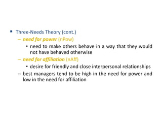  Three-Needs Theory (cont.)
– need for power (nPow)
• need to make others behave in a way that they would
not have behaved otherwise
– need for affiliation (nAff)
• desire for friendly and close interpersonal relationships
– best managers tend to be high in the need for power and
low in the need for affiliation
 