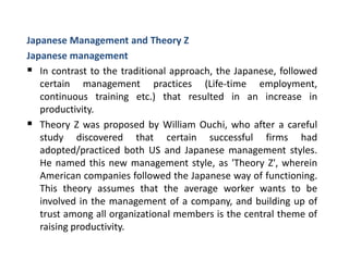 Japanese Management and Theory Z
Japanese management
 In contrast to the traditional approach, the Japanese, followed
certain management practices (Life-time employment,
continuous training etc.) that resulted in an increase in
productivity.
 Theory Z was proposed by William Ouchi, who after a careful
study discovered that certain successful firms had
adopted/practiced both US and Japanese management styles.
He named this new management style, as 'Theory Z', wherein
American companies followed the Japanese way of functioning.
This theory assumes that the average worker wants to be
involved in the management of a company, and building up of
trust among all organizational members is the central theme of
raising productivity.
 