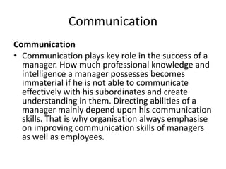 Communication
Communication
• Communication plays key role in the success of a
manager. How much professional knowledge and
intelligence a manager possesses becomes
immaterial if he is not able to communicate
effectively with his subordinates and create
understanding in them. Directing abilities of a
manager mainly depend upon his communication
skills. That is why organisation always emphasise
on improving communication skills of managers
as well as employees.
 