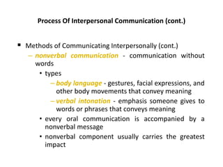 Process Of Interpersonal Communication (cont.)
 Methods of Communicating Interpersonally (cont.)
– nonverbal communication - communication without
words
• types
– body language - gestures, facial expressions, and
other body movements that convey meaning
– verbal intonation - emphasis someone gives to
words or phrases that conveys meaning
• every oral communication is accompanied by a
nonverbal message
• nonverbal component usually carries the greatest
impact
 