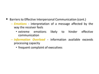  Barriers to Effective Interpersonal Communication (cont.)
– Emotions - interpretation of a message affected by the
way the receiver feels
• extreme emotions likely to hinder effective
communication
– Information Overload - information available exceeds
processing capacity
• frequent complaint of executives
 