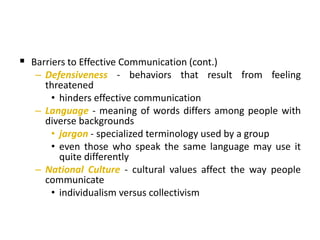 Barriers to Effective Communication (cont.)
– Defensiveness - behaviors that result from feeling
threatened
• hinders effective communication
– Language - meaning of words differs among people with
diverse backgrounds
• jargon - specialized terminology used by a group
• even those who speak the same language may use it
quite differently
– National Culture - cultural values affect the way people
communicate
• individualism versus collectivism
 