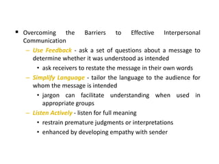  Overcoming the Barriers to Effective Interpersonal
Communication
– Use Feedback - ask a set of questions about a message to
determine whether it was understood as intended
• ask receivers to restate the message in their own words
– Simplify Language - tailor the language to the audience for
whom the message is intended
• jargon can facilitate understanding when used in
appropriate groups
– Listen Actively - listen for full meaning
• restrain premature judgments or interpretations
• enhanced by developing empathy with sender
 