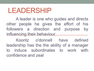 LEADERSHIP
A leader is one who guides and directs
other people he gives the effort of his
followers a direction and purpose by
influencing their behaviour
Koontz o'donnell have defined
leadership has the the ability of a manager
to induce subordinates to work with
confidence and zeal
 