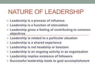 NATURE OF LEADERSHIP
? Leadership is a process of influence
? Leadership is a function of stimulation
? Leadership gives a feeling of contributing to common
objectives
? Leadership is related to a particular situation
? Leadership is a shared experience
? Leadership is not headship or bossism
? Leadership is an ongoing activity in an organisation
? Leadership implies existence of followers
? Successful leadership leads to goal accomplishment
 