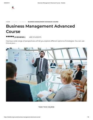8/28/2019 Business Management Advanced Course - Edukite
https://edukite.org/course/business-management-advanced-course/ 1/8
HOME / COURSE / BUSINESS / BUSINESS MANAGEMENT ADVANCED COURSE
Business Management Advanced
Course
( 9 REVIEWS ) 480 STUDENTS
Having a wide range of perspectives will let you explore different options of strategies. You can use
this as your …

TAKE THIS COURSE
 