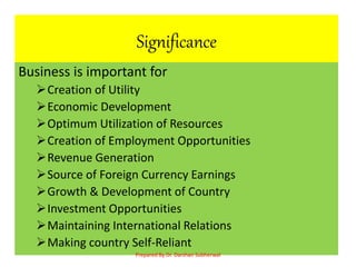 Significance
Business is important for
Creation of Utility
Economic Development
Optimum Utilization of Resources
Creation of Employment Opportunities
Revenue Generation
Source of Foreign Currency Earnings
Growth & Development of Country
Investment Opportunities
Maintaining International Relations
Making country Self-Reliant
Prepared By Dr. Darshan Subherwal
 